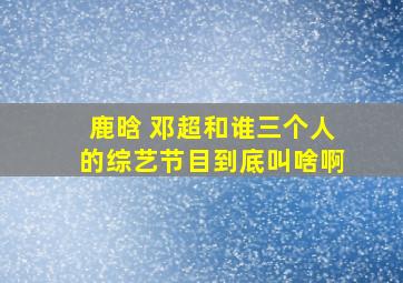 鹿晗 邓超和谁三个人的综艺节目到底叫啥啊